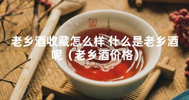 老乡酒收藏怎么样 什么是老乡酒呢（老乡酒价格）